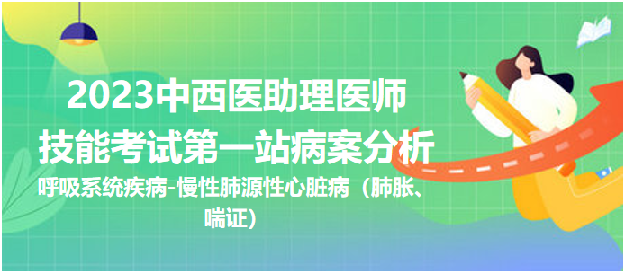 2023中西医助理技能第一站病案分析：慢性肺源性心脏病（肺胀、喘证）