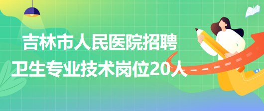 吉林省吉林市人民医院2023年招聘卫生专业技术岗位20人