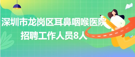 深圳市龙岗区耳鼻咽喉医院2023年招聘工作人员8人