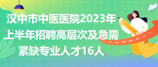 汉中市中医医院2023年上半年招聘高层次及急需紧缺专业人才16人