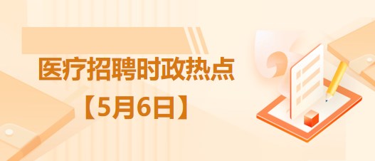 医疗卫生招聘时事政治：2023年5月6日时政热点整理