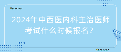 2024年中西医内科主治医师考试什么时候报名？