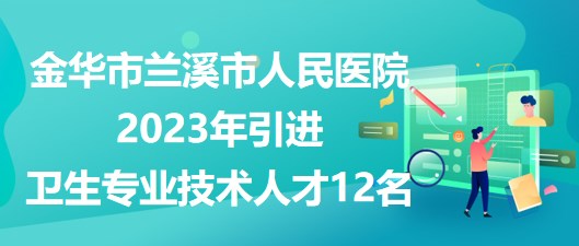 金华市兰溪市人民医院2023年引进卫生专业技术人才12名