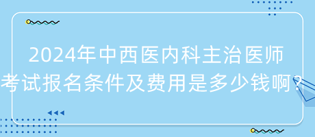 2024年中西医内科主治医师考试报名条件及费用是多少钱啊？