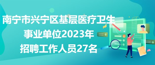 南宁市兴宁区基层医疗卫生事业单位2023年招聘工作人员27名