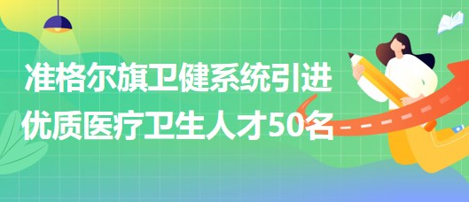 内蒙古鄂尔多斯市准格尔旗卫健系统引进优质医疗卫生人才50名