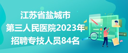 江苏省盐城市第三人民医院2023年招聘专技人员84名