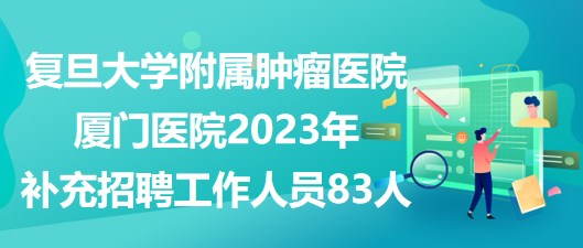 复旦大学附属肿瘤医院厦门医院2023年补充招聘工作人员83人