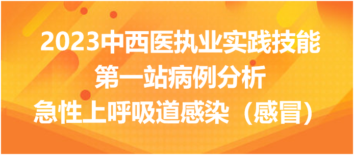 2023中西医执业实践技能第一站病例分析：急性上呼吸道感染（感冒）