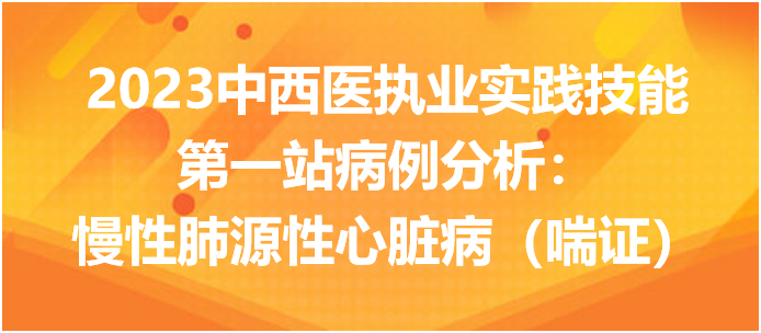 2023中西医执业实践技能第一站病例分析：慢性肺源性心脏病（喘证）