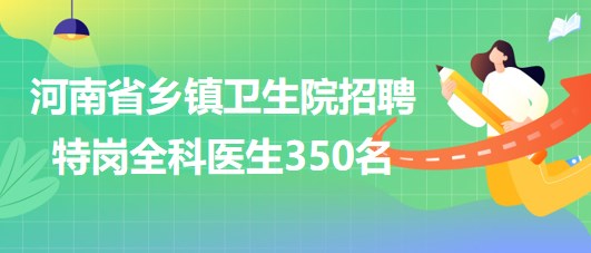 河南省2023年为乡镇卫生院招聘特岗全科医生350名