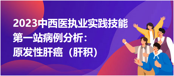 2023中西医执业实践技能第一站病例分析：原发性肝癌（肝积）