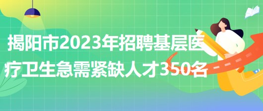 广东省揭阳市2023年招聘基层医疗卫生急需紧缺人才350名