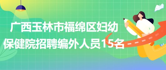 广西玉林市福绵区妇幼保健院2023年招聘编外聘用人员15名