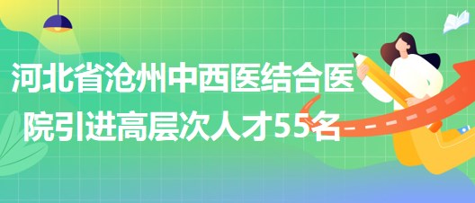 河北省沧州中西医结合医院采取选聘方式引进高层次人才55名