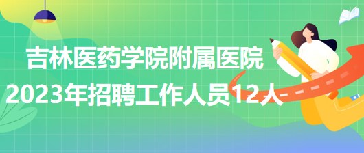 吉林医药学院附属医院2023年招聘工作人员12人