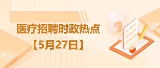 医疗卫生招聘时事政治：2023年5月27日时政热点整理