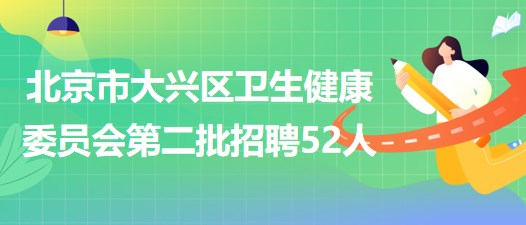 北京市大兴区卫生健康委员会2023年第二批招聘工作人员52人