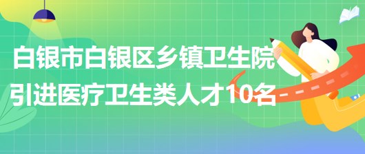 甘肃省白银市白银区乡镇卫生院引进医疗卫生类急需紧缺人才10名