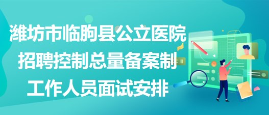 潍坊市临朐县公立医院招聘控制总量备案制工作人员面试安排