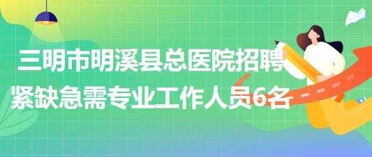 三明市明溪县总医院2023年招聘紧缺急需专业工作人员6名