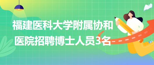 福建医科大学附属协和医院2023年招聘博士人员3名