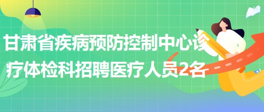 甘肃省疾病预防控制中心诊疗体检科招聘医疗相关专业人员2名