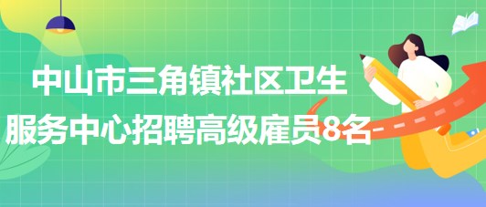 中山市三角镇社区卫生服务中心2023年第二期招聘高级雇员8名