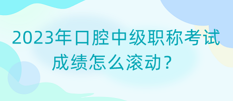 2023年口腔中级职称考试成绩怎么滚动？