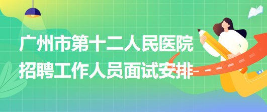 广州市第十二人民医院2023年招聘非在编工作人员面试安排