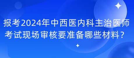 报考2024年中西医内科主治医师考试现场审核要准备哪些材料？