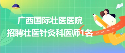 广西国际壮医医院2023年6月招聘壮医针灸科医师1名