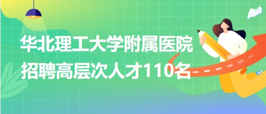 唐山市华北理工大学附属医院2023年招聘高层次人才110名