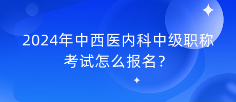 2024年中西医内科中级职称考试怎么报名？