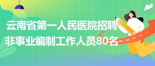 云南省第一人民医院2023年招聘非事业编制工作人员80名