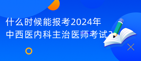 什么时候能报考2024年中西医内科主治医师考试？