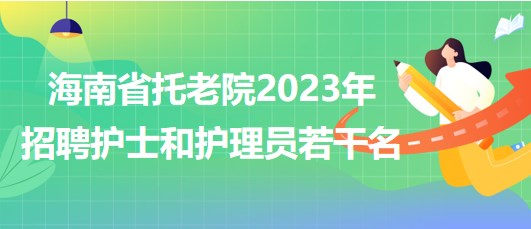 海南省托老院2023年招聘护士和护理员若干名公告