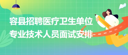 玉林市容县2023年招聘医疗卫生单位专业技术人员面试安排