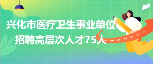 泰州市兴化市医疗卫生事业单位2023年招聘高层次人才75人