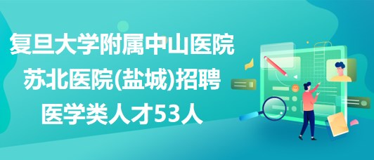 复旦大学附属中山医院苏北医院(盐城)招聘医学类人才53人