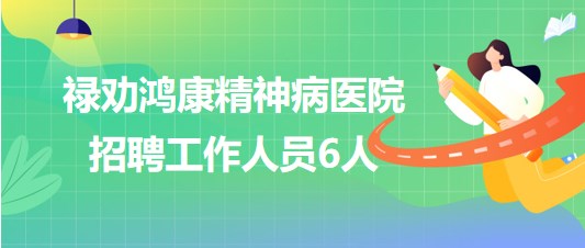 云南省昆明市禄劝鸿康精神病医院2023年招聘工作人员6人