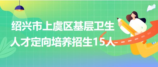 绍兴市上虞区2023年基层卫生人才定向培养招生（招聘）15人