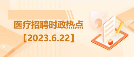 医疗卫生招聘时事政治：2023年6月22日时政热点整理