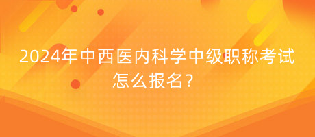 2024年中西医内科学中级职称考试怎么报名？