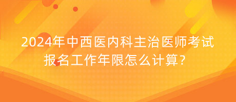 2024年中西医内科主治医师考试报名工作年限怎么计算？