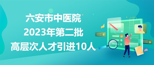 安徽省六安市中医院2023年第二批高层次人才引进10人