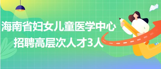 海南省妇女儿童医学中心2023年6月招聘高层次人才3人