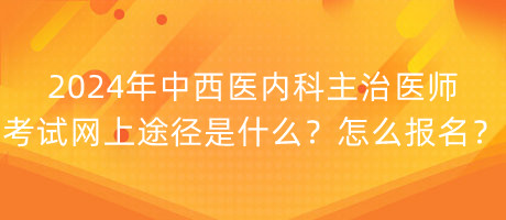 2024年中西医内科主治医师考试网上途径是什么？怎么报名？