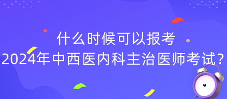 什么时候可以报考2024年中西医内科主治医师考试？