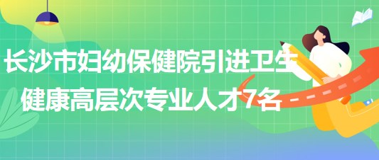 长沙市妇幼保健院2023年引进卫生健康高层次专业人才7名